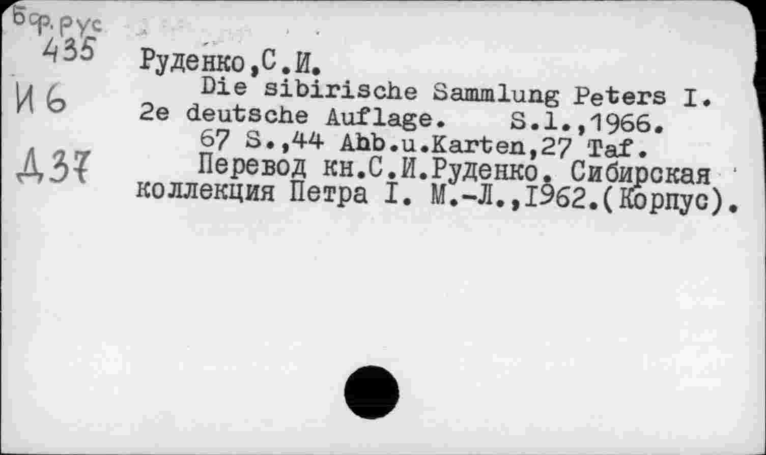 ﻿'Sqp.pyc
4 Bö Руденко,С.И.
Die sibirische Sammlung Peters I.
Ио 2e deutsche Auflage. S.1.,1966.
67 S.,44 Ahb.u.Karten,27 Taf.
Л 517 Перевод кн.С.И.Руденко. Сибирская коллекция Петра I. М.-Л.,1962.(Корпус)